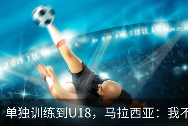 单独训练到U18，马拉西亚：我不知道这决定从哪来