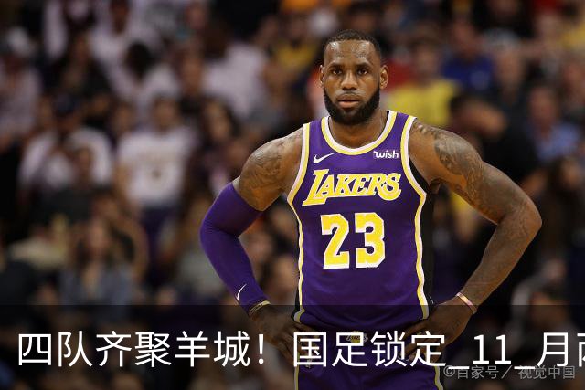 四队齐聚羊城！国足锁定 11 月两个主场，全力打磨亚洲杯备战状态