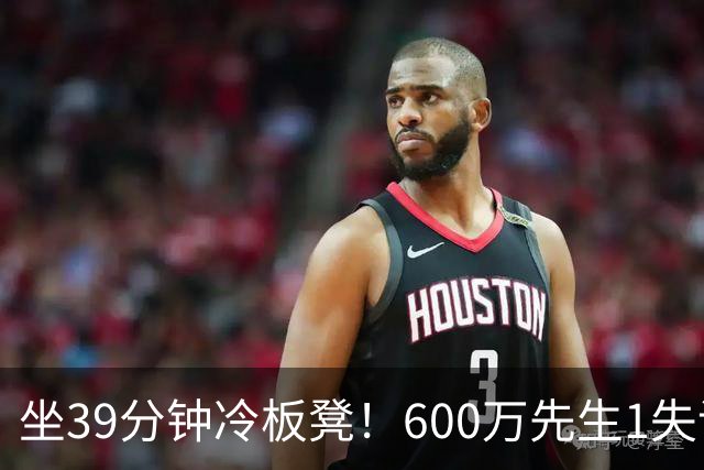 坐39分钟冷板凳！600万先生1失误1被盖1犯规，1分钟填满负面数据栏