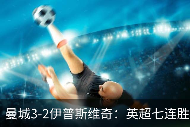 曼城3-2伊普斯维奇：英超七连胜背后的“战神”与“战犯”