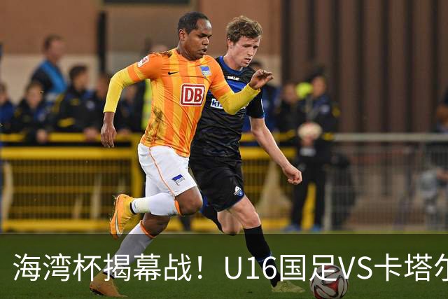 海湾杯揭幕战！U16国足VS卡塔尔首发：刘凯源领衔强阵 吴比乐替补