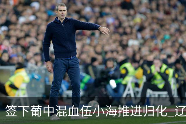 签下葡中混血伍小海推进归化 辽宁铁人中甲冲浪