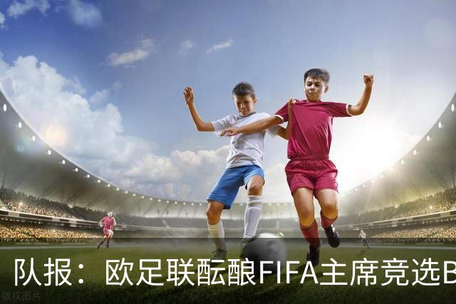 队报：欧足联酝酿FIFA主席竞选B计划，切费林亲信是潜在人选