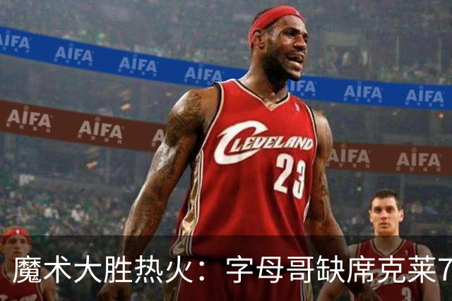 魔术大胜热火：字母哥缺席克莱7中0 班凯罗24+7贝恩23+7三分